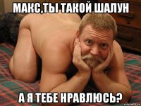 макс,ты такой шалун а я тебе нравлюсь?