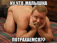 ну что, малышка потрахаемся??