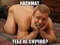 каримат, тебе не скучно?