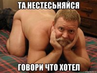 та нестесьняйся говори что хотел