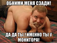 обними меня сзади! да да ты ! именно ты у монитора!