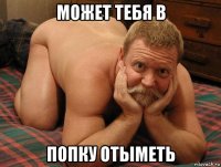 может тебя в попку отыметь