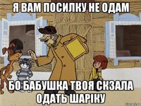 я вам посилку не одам бо бабушка твоя скзала одать шаріку