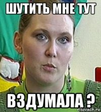 Шутить мне тут вздумала ?