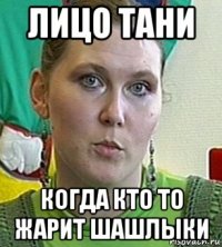 лицо тани когда кто то жарит шашлыки