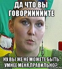 да что вы говорииииите ну вы же не можете быть умнее меня,правильно?