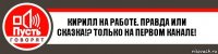 Кирилл на работе. Правда или сказка!? Только на первом канале!