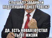 слышал? забанили подслушано днестровск? да , есть новая))отстал ты от жизни