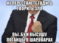 не перестанете гадить творить зло вы..бу и высушу поганцы в шароварах