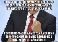 но мы не позволим мир превратить в королевстаёво кривых зеркал нде правда это то что сказала америка россия поставит на место и америку и европу.одним бы было тяжело но с китаем вместе айн момент