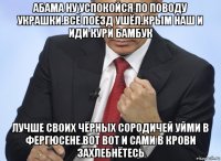 абама ну успокойся по поводу украшки.всё поезд ушёл.крым наш и иди кури бамбук лучше своих чёрных сородичей уйми в фергюсене.вот вот и сами в крови захлебнётесь