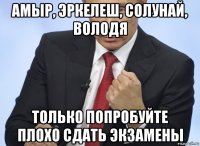 амыр, эркелеш, солунай, володя только попробуйте плохо сдать экзамены