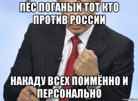 пёс поганый тот кто против россии накаду всех поимённо и персонально