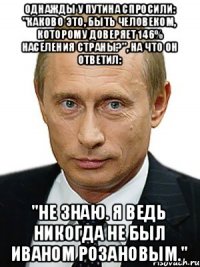 однажды у путина спросили: "каково это, быть человеком, которому доверяет 146% населения страны?", на что он ответил: "не знаю. я ведь никогда не был иваном розановым."