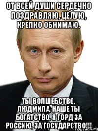 От всей души сердечно поздравляю, целую, крепко обнимаю. Ты волшебство, Людмила, наше Ты богатство, Я горд За Россию, За Государство!!!