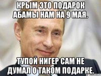 крым это подарок абамы нам на 9 мая. тупой нигер сам не думал о таком подарке.