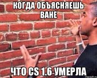 Когда объясняешь Ване Что cs 1.6 умерла