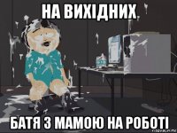 на вихідних батя з мамою на роботі