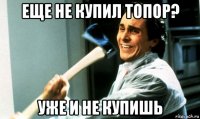 еще не купил топор? уже и не купишь