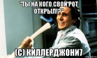 "ты на кого свой рот открыл!?" (с) киллерджони7