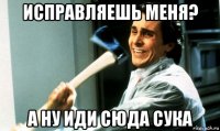 исправляешь меня? а ну иди сюда сука