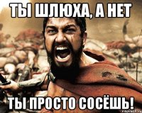 Ты шлюха, а нет ты просто сосёшь!