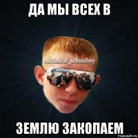 да мы всех в землю закопаем