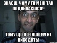 Знаєш, чому ти мені так подобааєшся? Тому що по-іншому не виходить!