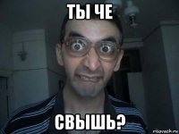 ты че свышь?