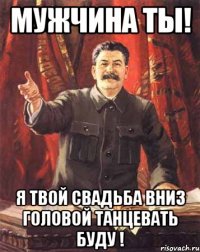 Мужчина ты! Я твой свадьба вниз головой танцевать буду !