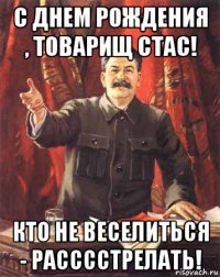 С днем рождения , товарищ Стас! Кто не веселиться - расссстрелать!