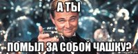 а ты помыл за собой чашку?