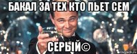 бакал за тех кто пьет сем серый©