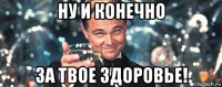 ну и конечно за твое здоровье!