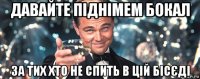 давайте піднімем бокал за тих хто не спить в цій бісєді