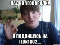 ладно уговорили.. я подпишусь на ilon1802....