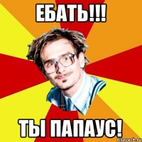 Ебать!!! Ты Папаус!