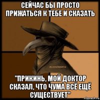 сейчас бы просто прижаться к тебе и сказать "прикинь, мой доктор сказал, что чума всё ещё существует"