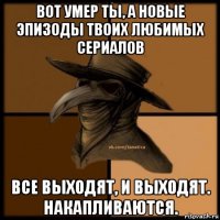 вот умер ты, а новые эпизоды твоих любимых сериалов все выходят, и выходят. накапливаются.