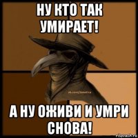 ну кто так умирает! а ну оживи и умри снова!