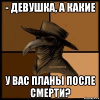 - девушка, а какие у вас планы после смерти?