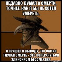 недавно думал о смерти, точнее, как я бы не хотел умереть. и пришёл к выводу, что самая глупая смерть - это поперхнуться эликсиром бессмертия.