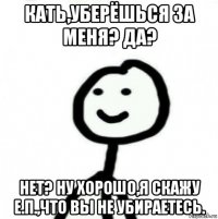 кать,уберёшься за меня? да? нет? ну хорошо,я скажу е.п.,что вы не убираетесь.