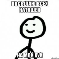 посылаю всех наташек на мой хуй