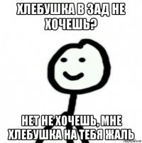 хлебушка в зад не хочешь? нет не хочешь, мне хлебушка на тебя жаль