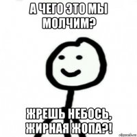 а чего это мы молчим? жрешь небось, жирная жопа?!