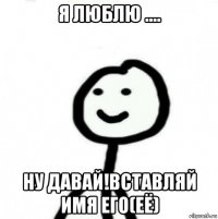 я люблю .... ну давай!вставляй имя его(её)