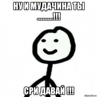 ну и мудачина ты .........!!! сри давай !!!