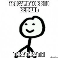 ты сама то в это веришь тика тика ты