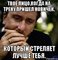 твое лицо,когда на трену пришел новичек, который стреляет лучше тебя.